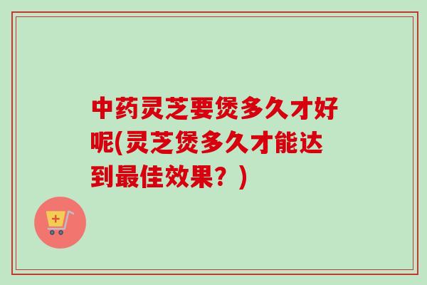 中药灵芝要煲多久才好呢(灵芝煲多久才能达到最佳效果？)