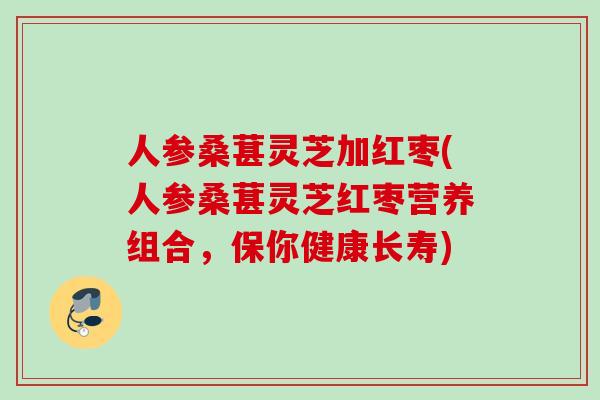 人参桑葚灵芝加红枣(人参桑葚灵芝红枣营养组合,保你健康长寿) 人参桑葚灵芝加红枣(人参桑葚灵芝红枣营养组合,保你健康长寿)