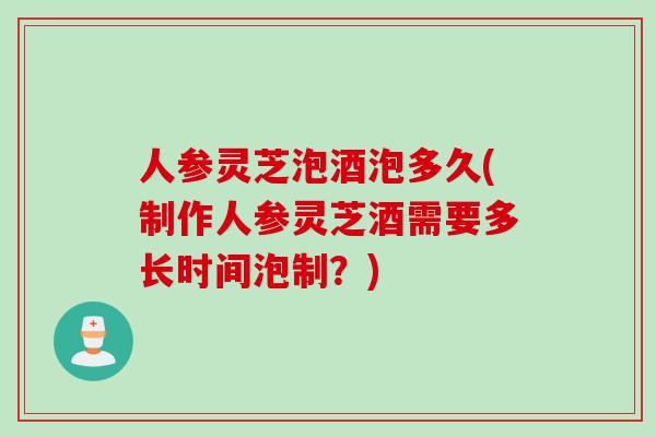 人参灵芝泡酒泡多久(制作人参灵芝酒需要多长时间泡制？)