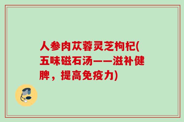 人参肉苁蓉灵芝枸杞(五味磁石汤——滋补健脾，提高免疫力)