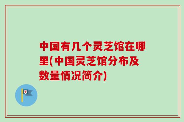 中国有几个灵芝馆在哪里(中国灵芝馆分布及数量情况简介)