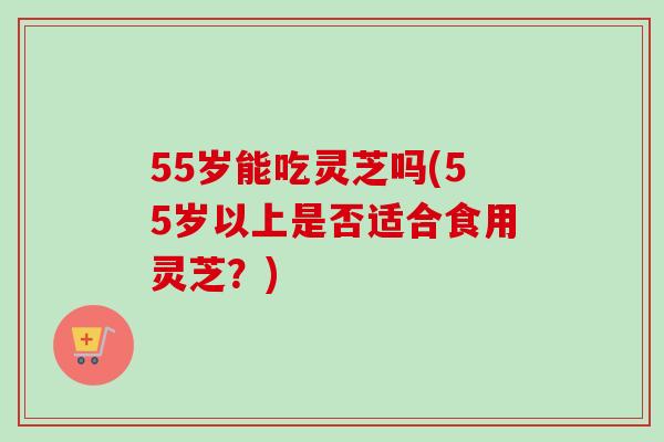 55岁能吃灵芝吗(55岁以上是否适合食用灵芝？)