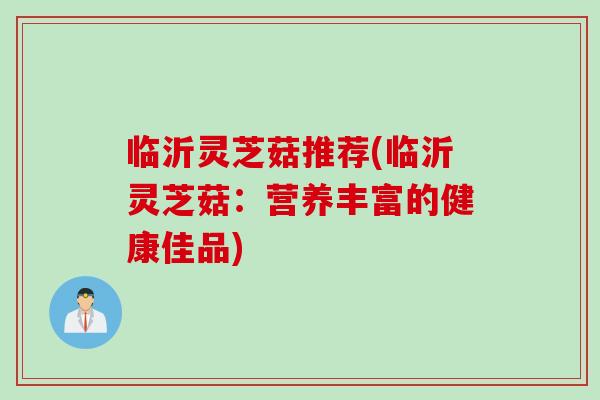 临沂灵芝菇推荐(临沂灵芝菇：营养丰富的健康佳品)