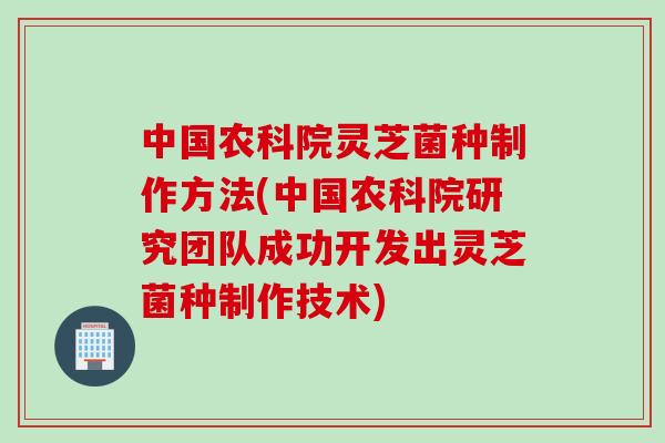 中国农科院灵芝菌种制作方法(中国农科院研究团队成功开发出灵芝菌种制作技术)