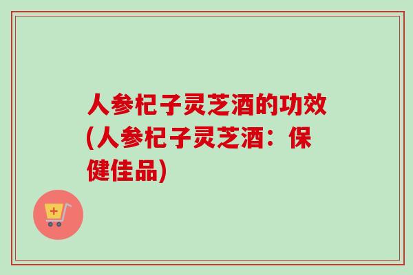 人参杞子灵芝酒的功效(人参杞子灵芝酒：保健佳品)