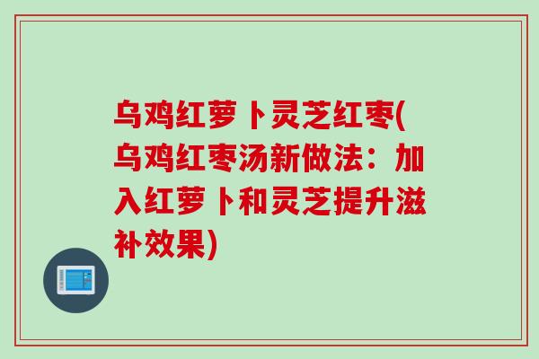 乌鸡红萝卜灵芝红枣(乌鸡红枣汤新做法：加入红萝卜和灵芝提升滋补效果)