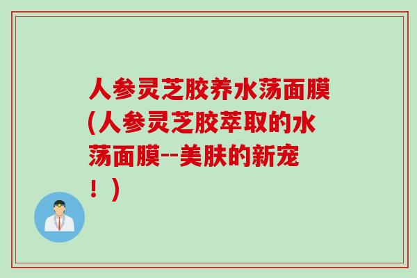 人参灵芝胶养水荡面膜(人参灵芝胶萃取的水荡面膜--美肤的新宠！)