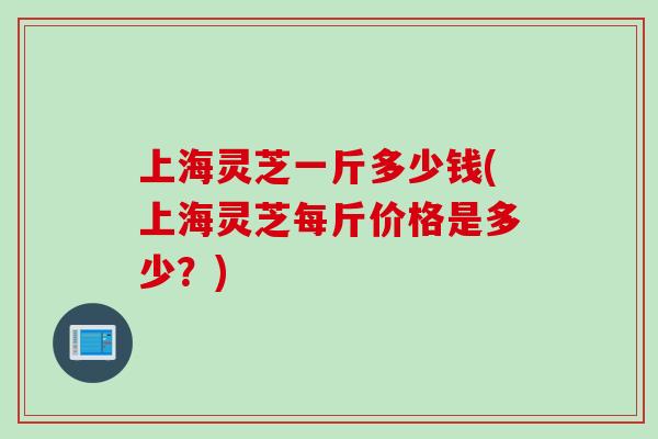 上海灵芝一斤多少钱(上海灵芝每斤价格是多少？)