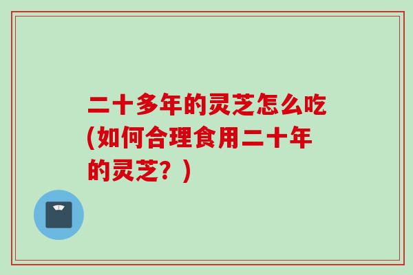 二十多年的灵芝怎么吃(如何合理食用二十年的灵芝?) 二十多年的灵芝怎么吃(如何合理食用二十年的灵芝?)