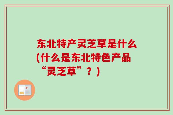 东北特产灵芝草是什么(什么是东北特色产品“灵芝草”？)