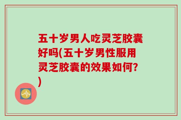 五十岁男人吃灵芝胶囊好吗(五十岁男性服用灵芝胶囊的效果如何？)