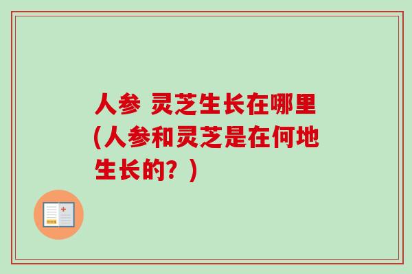 人参 灵芝生长在哪里(人参和灵芝是在何地生长的？)