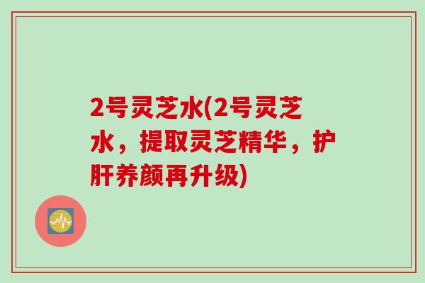 2号灵芝水(2号灵芝水,提取灵芝精华,养颜再升级) 2号灵芝水(2号灵芝水,提取灵芝精华,养颜再升级)