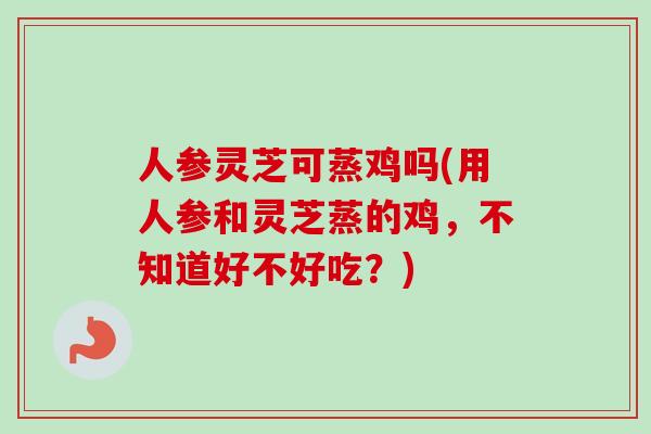 人参灵芝可蒸鸡吗(用人参和灵芝蒸的鸡,不知道好不好吃?) 人参灵芝可蒸鸡吗(用人参和灵芝蒸的鸡,不知道好不好吃?)