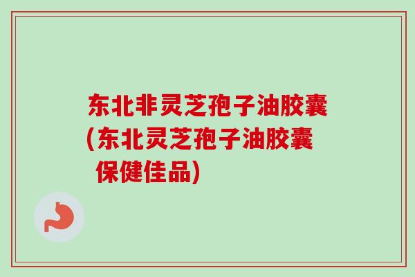 东北非灵芝孢子油胶囊(东北灵芝孢子油胶囊 保健佳品)