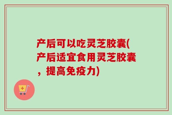 产后可以吃灵芝胶囊(产后适宜食用灵芝胶囊，提高免疫力)