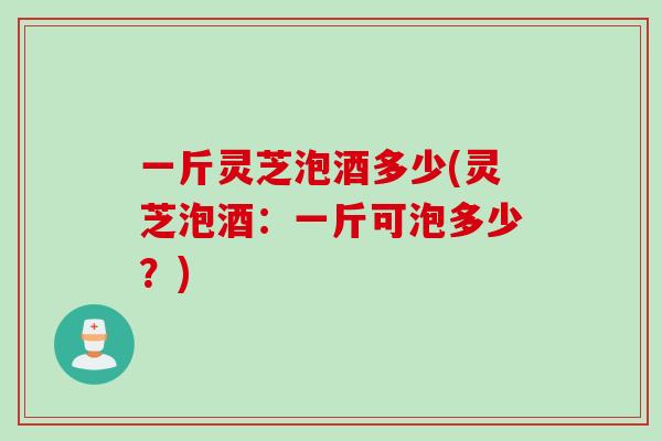 一斤灵芝泡酒多少(灵芝泡酒：一斤可泡多少？)