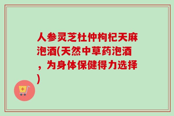人参灵芝杜仲枸杞天麻泡酒(天然中草药泡酒，为身体保健得力选择)