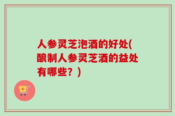 人参灵芝泡酒的好处(酿制人参灵芝酒的益处有哪些？)
