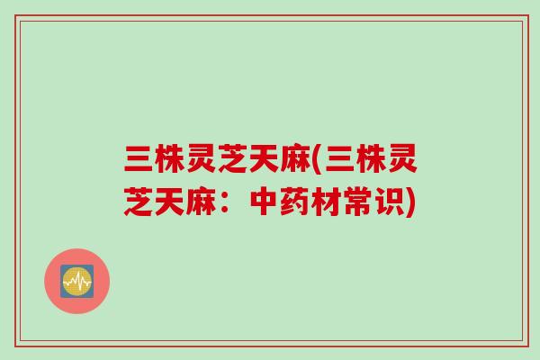 三株灵芝天麻(三株灵芝天麻：材常识)