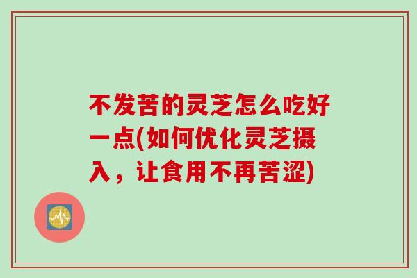 不发苦的灵芝怎么吃好一点(如何优化灵芝摄入，让食用不再苦涩)