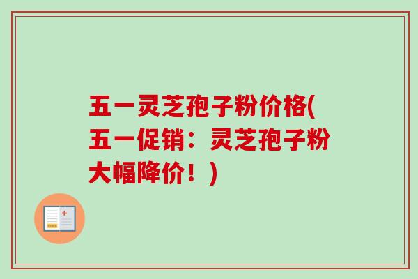 五一灵芝孢子粉价格(五一促销：灵芝孢子粉大幅降价！)