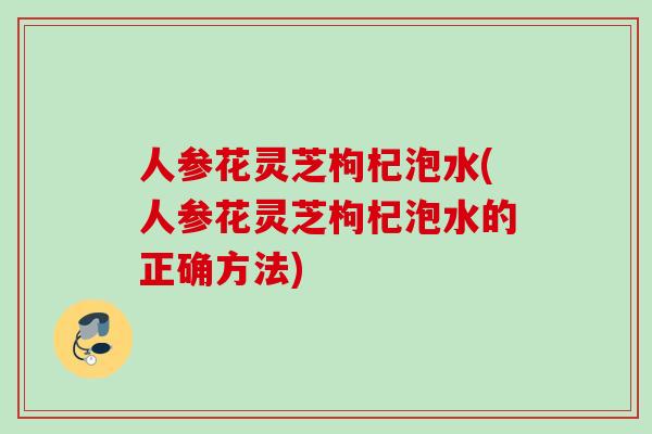 人参花灵芝枸杞泡水(人参花灵芝枸杞泡水的正确方法)