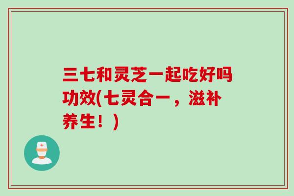 三七和灵芝一起吃好吗功效(七灵合一，滋补养生！)