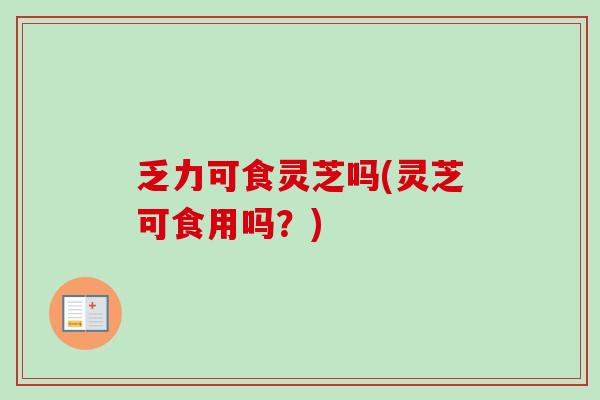 乏力可食灵芝吗(灵芝可食用吗？)