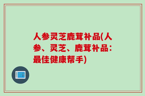 人参灵芝鹿茸补品(人参、灵芝、鹿茸补品：最佳健康帮手)