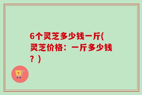 6个灵芝多少钱一斤(灵芝价格:一斤多少钱?) 6个灵芝多少钱一斤(灵芝价格:一斤多少钱?)