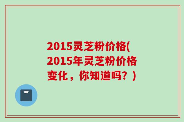 2015灵芝粉价格(2015年灵芝粉价格变化，你知道吗？)