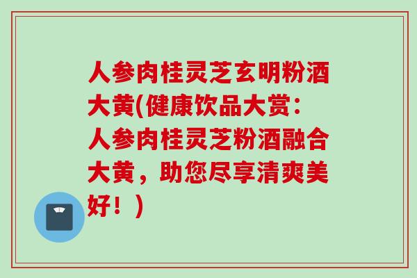 人参肉桂灵芝玄明粉酒大黄(健康饮品大赏：人参肉桂灵芝粉酒融合大黄，助您尽享清爽美好！)