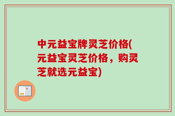 中元益宝牌灵芝价格(元益宝灵芝价格,购灵芝就选元益宝) 中元益宝牌灵芝价格(元益宝灵芝价格,购灵芝就选元益宝)