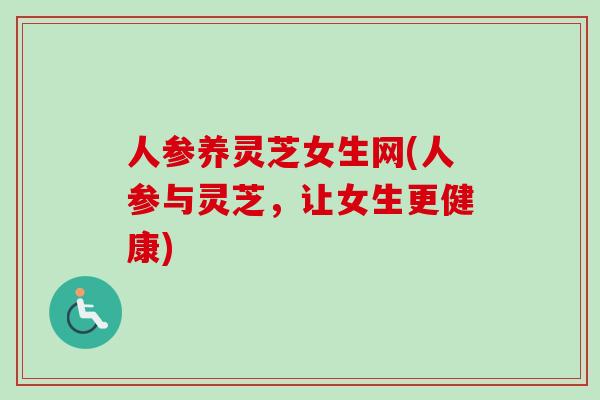 人参养灵芝女生网(人参与灵芝,让女生更健康) 人参养灵芝女生网(人参与灵芝,让女生更健康)