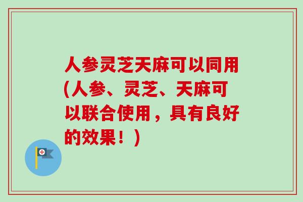人参灵芝天麻可以同用(人参、灵芝、天麻可以联合使用，具有良好的效果！)