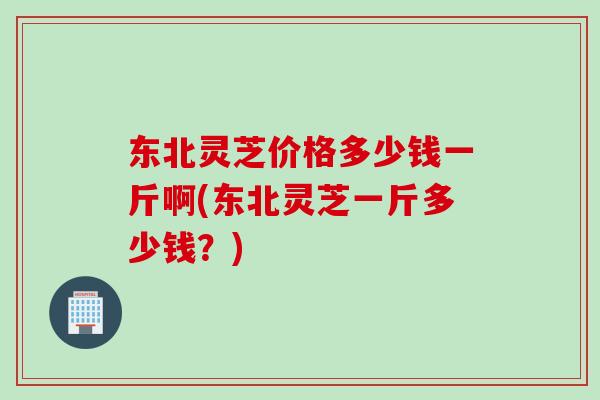 东北灵芝价格多少钱一斤啊(东北灵芝一斤多少钱？)
