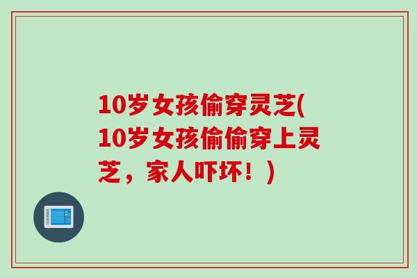 10岁女孩偷穿灵芝(10岁女孩偷偷穿上灵芝,家人吓坏!) 10岁女孩偷穿灵芝(10岁女孩偷偷穿上灵芝,家人吓坏!)