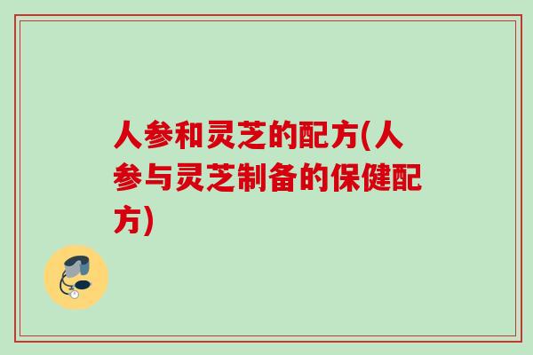 人参和灵芝的配方(人参与灵芝制备的保健配方)
