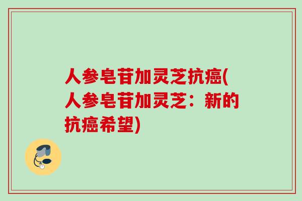 人参皂苷加灵芝抗癌(人参皂苷加灵芝：新的抗癌希望)