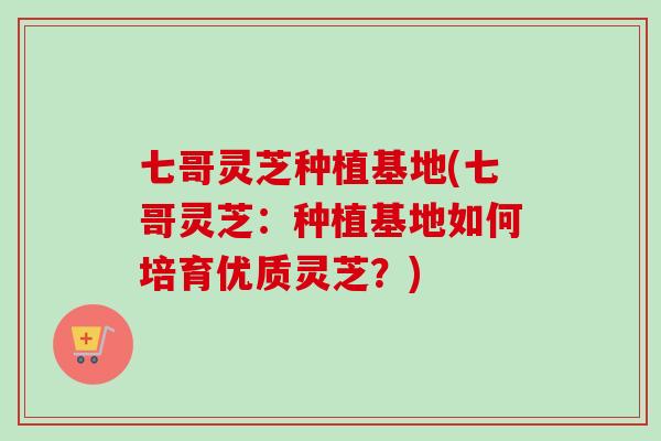 七哥灵芝种植基地(七哥灵芝：种植基地如何培育优质灵芝？)