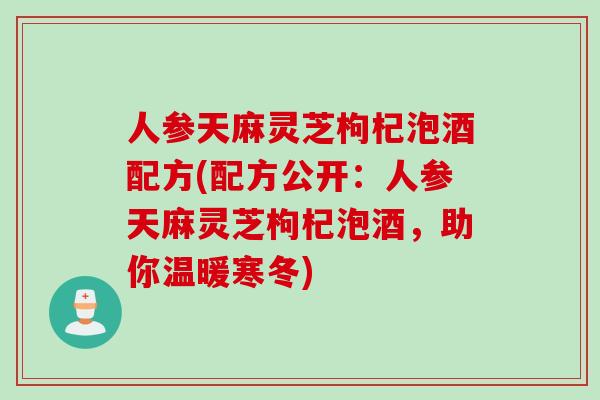 人参天麻灵芝枸杞泡酒配方(配方公开：人参天麻灵芝枸杞泡酒，助你温暖寒冬)