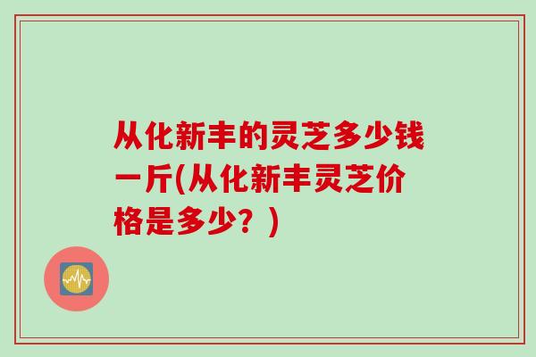 从化新丰的灵芝多少钱一斤(从化新丰灵芝价格是多少？)
