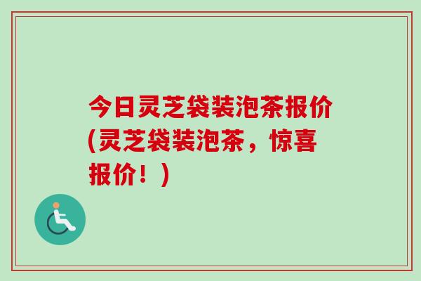 今日灵芝袋装泡茶报价(灵芝袋装泡茶，惊喜报价！)