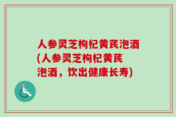 人参灵芝枸杞黄芪泡酒(人参灵芝枸杞黄芪 泡酒,饮出健康长寿) 人参灵芝枸杞黄芪泡酒(人参灵芝枸杞黄芪 泡酒,饮出健康长寿)