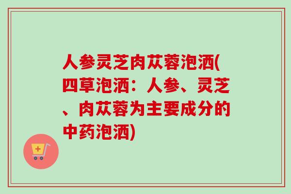 人参灵芝肉苁蓉泡洒(四草泡洒：人参、灵芝、肉苁蓉为主要成分的中药泡洒)