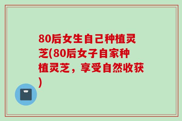 80后女生自己种植灵芝(80后女子自家种植灵芝，享受自然收获)