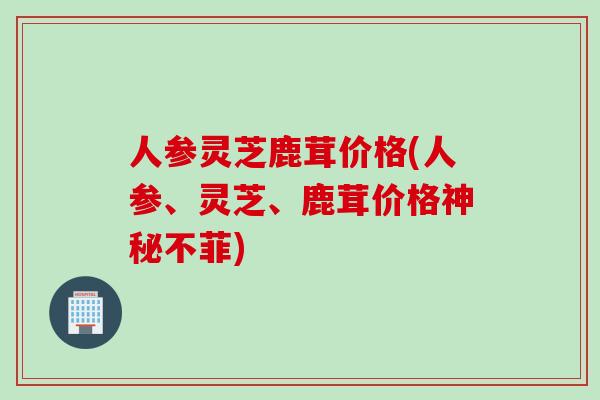 人参灵芝鹿茸价格(人参、灵芝、鹿茸价格神秘不菲)
