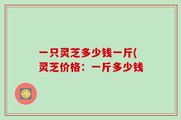 一只灵芝多少钱一斤(灵芝价格：一斤多少钱