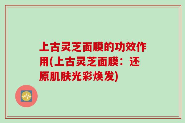 上古灵芝面膜的功效作用(上古灵芝面膜：还原肌肤光彩焕发)